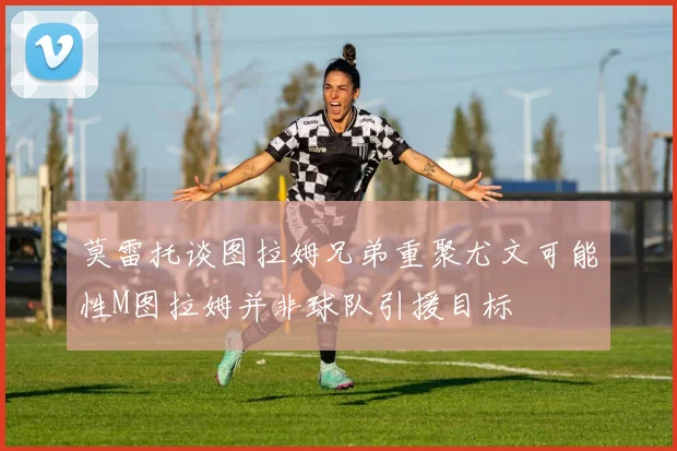 莫雷托谈图拉姆兄弟重聚尤文可能性M图拉姆并非球队引援目标