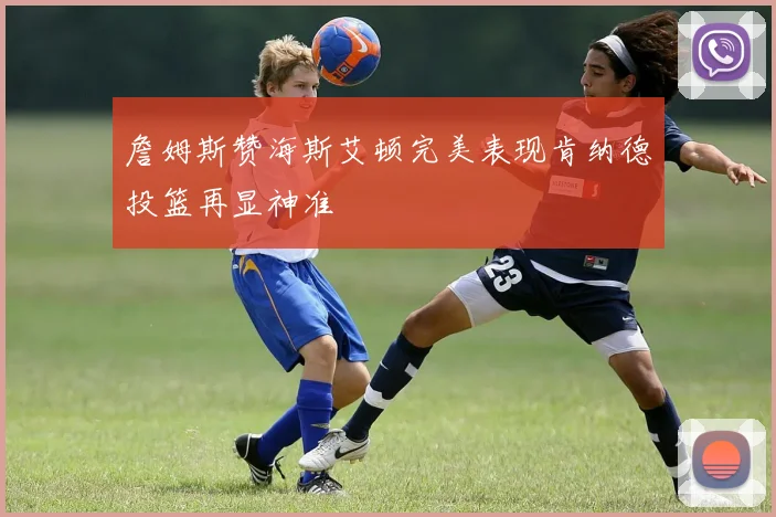 詹姆斯赞海斯艾顿完美表现肯纳德投篮再显神准