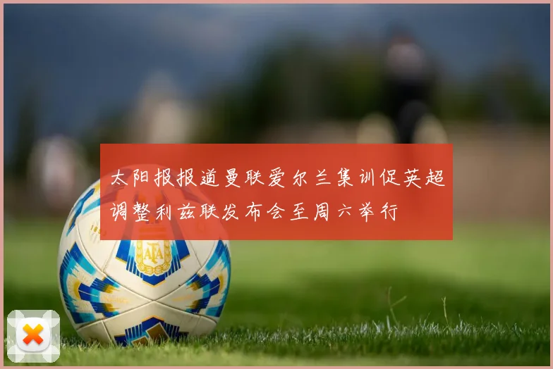 太阳报报道曼联爱尔兰集训促英超调整利兹联发布会至周六举行