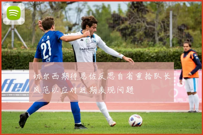 切尔西期待恩佐反思自省重拾队长风范以应对近期表现问题