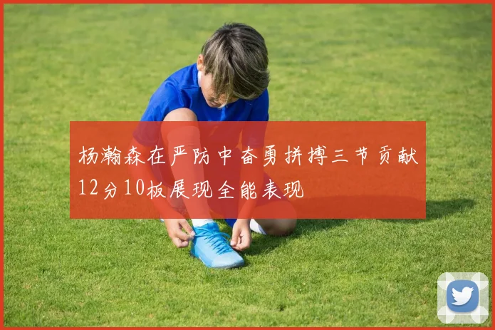 杨瀚森在严防中奋勇拼搏三节贡献12分10板展现全能表现