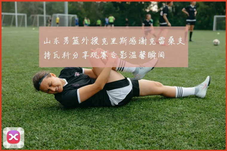 山东男篮外援克里斯感谢克雷桑支持瓦科分享观赛合影温馨瞬间