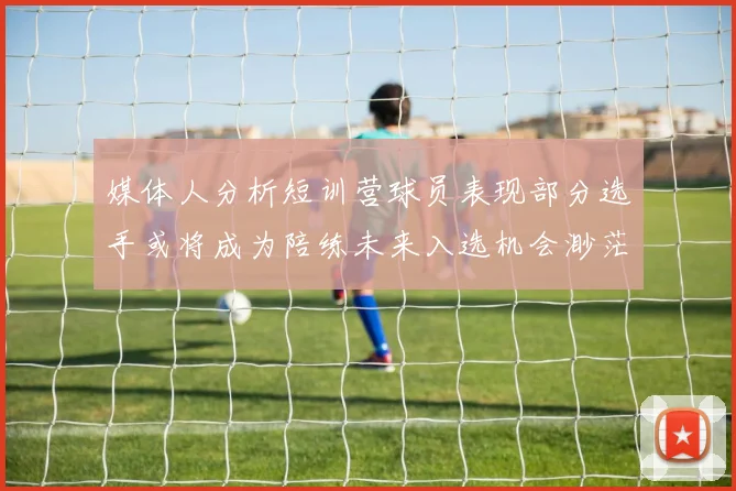媒体人分析短训营球员表现部分选手或将成为陪练未来入选机会渺茫