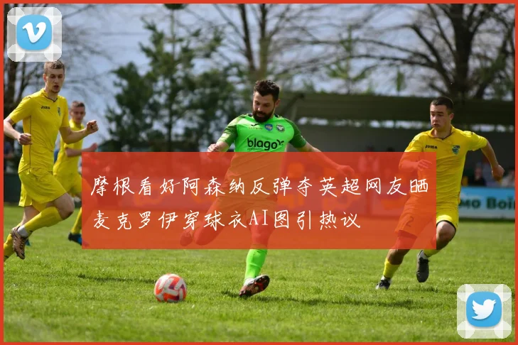 摩根看好阿森纳反弹夺英超网友晒麦克罗伊穿球衣AI图引热议