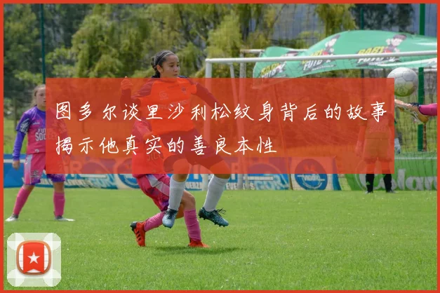 图多尔谈里沙利松纹身背后的故事揭示他真实的善良本性