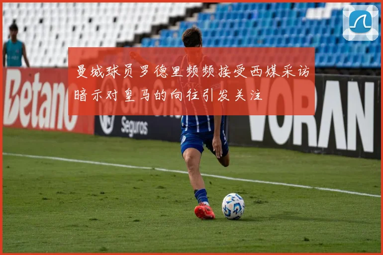 曼城球员罗德里频频接受西媒采访暗示对皇马的向往引发关注