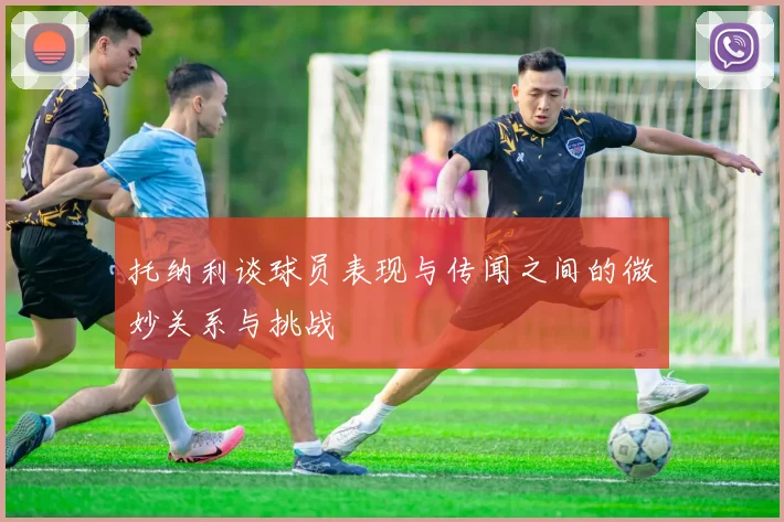 托纳利谈球员表现与传闻之间的微妙关系与挑战