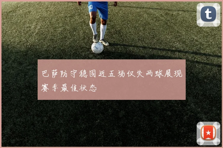 巴萨防守稳固近五场仅失两球展现赛季最佳状态