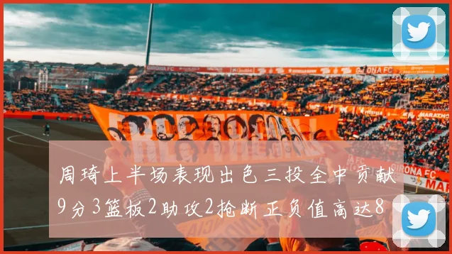 周琦上半场表现出色三投全中贡献9分3篮板2助攻2抢断正负值高达8