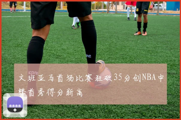 文班亚马首场比赛狂砍35分创NBA中锋首秀得分新高