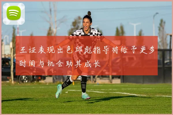 王证表现出色邱彪指导将给予更多时间与机会助其成长