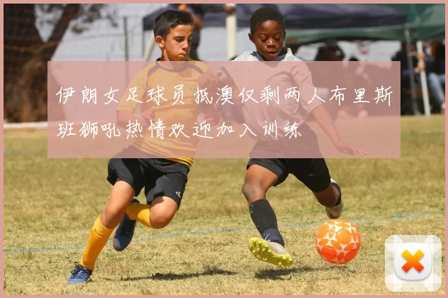 伊朗女足球员抵澳仅剩两人布里斯班狮吼热情欢迎加入训练