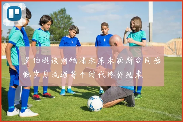 罗伯逊谈利物浦未来未获新合同感慨岁月流逝每个时代终将结束