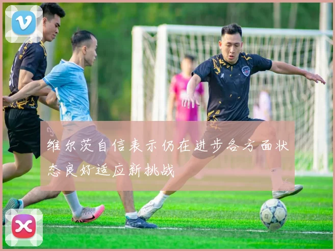 维尔茨自信表示仍在进步各方面状态良好适应新挑战