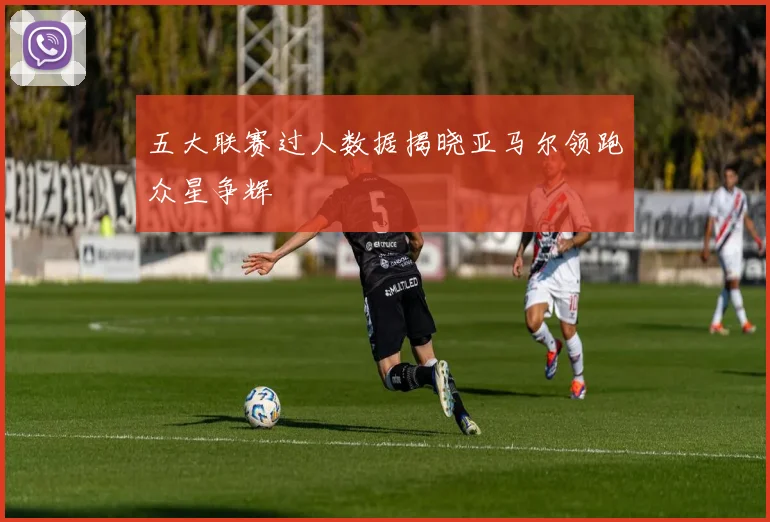 五大联赛过人数据揭晓亚马尔领跑众星争辉