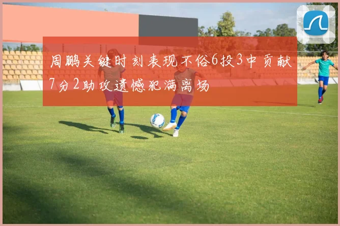 周鹏关键时刻表现不俗6投3中贡献7分2助攻遗憾犯满离场